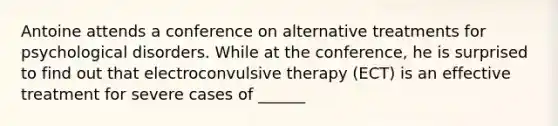 Antoine attends a conference on alternative treatments for psychological disorders. While at the conference, he is surprised to find out that electroconvulsive therapy (ECT) is an effective treatment for severe cases of ______