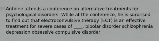 Antoine attends a conference on alternative treatments for psychological disorders. While at the conference, he is surprised to find out that electroconvulsive therapy (ECT) is an effective treatment for severe cases of ____. bipolar disorder schizophrenia depression obsessive compulsive disorder