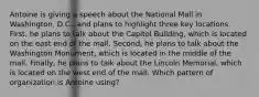 Antoine is giving a speech about the National Mall in Washington, D.C., and plans to highlight three key locations. First, he plans to talk about the Capitol Building, which is located on the east end of the mall. Second, he plans to talk about the Washington Monument, which is located in the middle of the mall. Finally, he plans to talk about the Lincoln Memorial, which is located on the west end of the mall. Which pattern of organization is Antoine using?