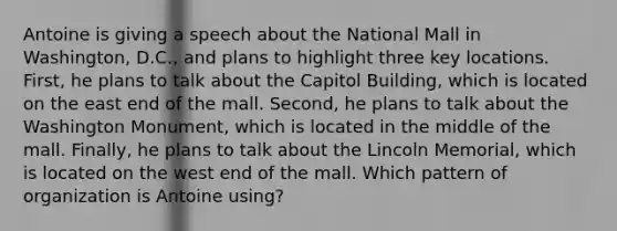 Antoine is giving a speech about the National Mall in Washington, D.C., and plans to highlight three key locations. First, he plans to talk about the Capitol Building, which is located on the east end of the mall. Second, he plans to talk about the Washington Monument, which is located in the middle of the mall. Finally, he plans to talk about the Lincoln Memorial, which is located on the west end of the mall. Which pattern of organization is Antoine using?