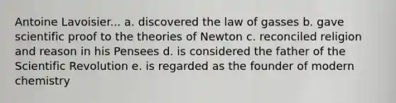 Antoine Lavoisier... a. discovered the law of gasses b. gave scientific proof to the theories of Newton c. reconciled religion and reason in his Pensees d. is considered the father of the Scientific Revolution e. is regarded as the founder of modern chemistry