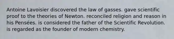 Antoine Lavoisier discovered the law of gasses. gave scientific proof to the theories of Newton. reconciled religion and reason in his Pensées. is considered the father of the Scientific Revolution. is regarded as the founder of modern chemistry.