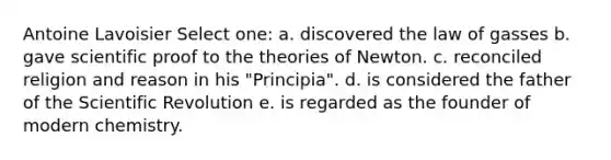Antoine Lavoisier Select one: a. discovered the law of gasses b. gave scientific proof to the theories of Newton. c. reconciled religion and reason in his "Principia". d. is considered the father of the Scientific Revolution e. is regarded as the founder of modern chemistry.