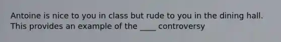 Antoine is nice to you in class but rude to you in the dining hall. This provides an example of the ____ controversy