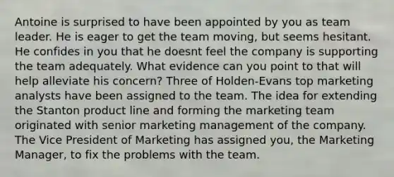 Antoine is surprised to have been appointed by you as team leader. He is eager to get the team moving, but seems hesitant. He confides in you that he doesnt feel the company is supporting the team adequately. What evidence can you point to that will help alleviate his concern? Three of Holden-Evans top marketing analysts have been assigned to the team. The idea for extending the Stanton product line and forming the marketing team originated with senior marketing management of the company. The Vice President of Marketing has assigned you, the Marketing Manager, to fix the problems with the team.