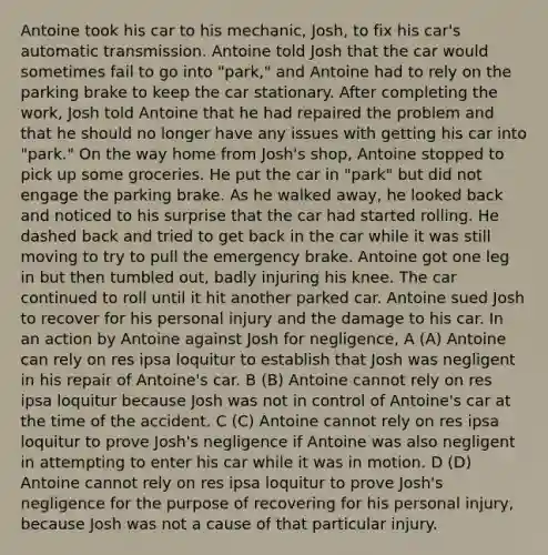 Antoine took his car to his mechanic, Josh, to fix his car's automatic transmission. Antoine told Josh that the car would sometimes fail to go into "park," and Antoine had to rely on the parking brake to keep the car stationary. After completing the work, Josh told Antoine that he had repaired the problem and that he should no longer have any issues with getting his car into "park." On the way home from Josh's shop, Antoine stopped to pick up some groceries. He put the car in "park" but did not engage the parking brake. As he walked away, he looked back and noticed to his surprise that the car had started rolling. He dashed back and tried to get back in the car while it was still moving to try to pull the emergency brake. Antoine got one leg in but then tumbled out, badly injuring his knee. The car continued to roll until it hit another parked car. Antoine sued Josh to recover for his personal injury and the damage to his car. In an action by Antoine against Josh for negligence, A (A) Antoine can rely on res ipsa loquitur to establish that Josh was negligent in his repair of Antoine's car. B (B) Antoine cannot rely on res ipsa loquitur because Josh was not in control of Antoine's car at the time of the accident. C (C) Antoine cannot rely on res ipsa loquitur to prove Josh's negligence if Antoine was also negligent in attempting to enter his car while it was in motion. D (D) Antoine cannot rely on res ipsa loquitur to prove Josh's negligence for the purpose of recovering for his personal injury, because Josh was not a cause of that particular injury.