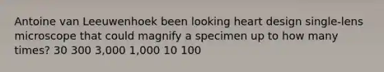 Antoine van Leeuwenhoek been looking heart design single-lens microscope that could magnify a specimen up to how many times? 30 300 3,000 1,000 10 100