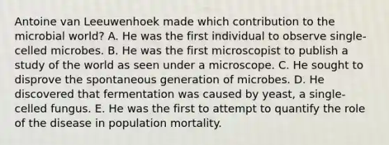 Antoine van Leeuwenhoek made which contribution to the microbial world? A. He was the first individual to observe single-celled microbes. B. He was the first microscopist to publish a study of the world as seen under a microscope. C. He sought to disprove the spontaneous generation of microbes. D. He discovered that fermentation was caused by yeast, a single-celled fungus. E. He was the first to attempt to quantify the role of the disease in population mortality.