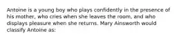 Antoine is a young boy who plays confidently in the presence of his mother, who cries when she leaves the room, and who displays pleasure when she returns. Mary Ainsworth would classify Antoine as: