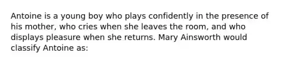 Antoine is a young boy who plays confidently in the presence of his mother, who cries when she leaves the room, and who displays pleasure when she returns. Mary Ainsworth would classify Antoine as: