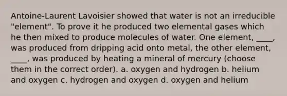 Antoine-Laurent Lavoisier showed that water is not an irreducible "element". To prove it he produced two elemental gases which he then mixed to produce molecules of water. One element, ____, was produced from dripping acid onto metal, the other element, ____, was produced by heating a mineral of mercury (choose them in the correct order). a. oxygen and hydrogen b. helium and oxygen c. hydrogen and oxygen d. oxygen and helium