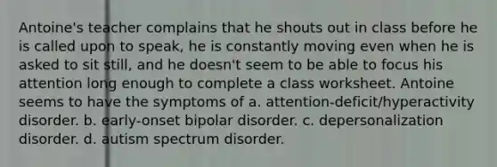 Antoine's teacher complains that he shouts out in class before he is called upon to speak, he is constantly moving even when he is asked to sit still, and he doesn't seem to be able to focus his attention long enough to complete a class worksheet. Antoine seems to have the symptoms of a. attention-deficit/hyperactivity disorder. b. early-onset bipolar disorder. c. depersonalization disorder. d. autism spectrum disorder.