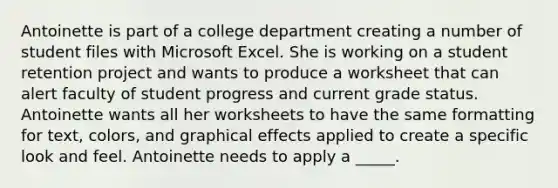 Antoinette is part of a college department creating a number of student files with Microsoft Excel. She is working on a student retention project and wants to produce a worksheet that can alert faculty of student progress and current grade status. ​ ​ Antoinette wants all her worksheets to have the same formatting for text, colors, and graphical effects applied to create a specific look and feel. Antoinette needs to apply a _____.