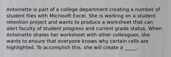 ​Antoinette is part of a college department creating a number of student files with Microsoft Excel. She is working on a student retention project and wants to produce a worksheet that can alert faculty of student progress and current grade status. ​When Antoinette shares her worksheet with other colleagues, she wants to ensure that everyone knows why certain cells are highlighted. To accomplish this, she will create a _____.