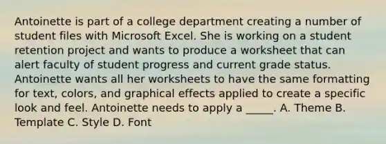 Antoinette is part of a college department creating a number of student files with Microsoft Excel. She is working on a student retention project and wants to produce a worksheet that can alert faculty of student progress and current grade status. Antoinette wants all her worksheets to have the same formatting for text, colors, and graphical effects applied to create a specific look and feel. Antoinette needs to apply a _____. A. Theme B. Template C. Style D. Font