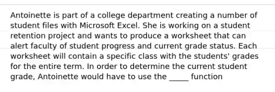 Antoinette is part of a college department creating a number of student files with Microsoft Excel. She is working on a student retention project and wants to produce a worksheet that can alert faculty of student progress and current grade status. Each worksheet will contain a specific class with the students' grades for the entire term. In order to determine the current student grade, Antoinette would have to use the _____ function