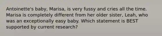 Antoinette's baby, Marisa, is very fussy and cries all the time. Marisa is completely different from her older sister, Leah, who was an exceptionally easy baby. Which statement is BEST supported by current research?