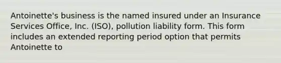 Antoinette's business is the named insured under an Insurance Services Office, Inc. (ISO), pollution liability form. This form includes an extended reporting period option that permits Antoinette to