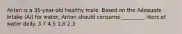 Anton is a 35-year-old healthy male. Based on the Adequate Intake (AI) for water, Anton should consume _________ liters of water daily. 3.7 4.5 1.8 2.3