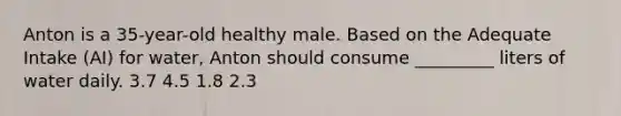 Anton is a 35-year-old healthy male. Based on the Adequate Intake (AI) for water, Anton should consume _________ liters of water daily. 3.7 4.5 1.8 2.3