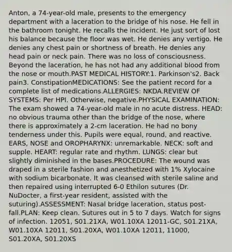 Anton, a 74-year-old male, presents to the emergency department with a laceration to the bridge of his nose. He fell in the bathroom tonight. He recalls the incident. He just sort of lost his balance because the floor was wet. He denies any vertigo. He denies any chest pain or shortness of breath. He denies any head pain or neck pain. There was no loss of consciousness. Beyond the laceration, he has not had any additional blood from the nose or mouth.PAST MEDICAL HISTORY:1. Parkinson's2. Back pain3. ConstipationMEDICATIONS: See the patient record for a complete list of medications.ALLERGIES: NKDA.REVIEW OF SYSTEMS: Per HPI. Otherwise, negative.PHYSICAL EXAMINATION: The exam showed a 74-year-old male in no acute distress. HEAD: no obvious trauma other than the bridge of the nose, where there is approximately a 2-cm laceration. He had no bony tenderness under this. Pupils were equal, round, and reactive. EARS, NOSE and OROPHARYNX: unremarkable. NECK: soft and supple. HEART: regular rate and rhythm. LUNGS: clear but slightly diminished in the bases.PROCEDURE: The wound was draped in a sterile fashion and anesthetized with 1% Xylocaine with sodium bicarbonate. It was cleansed with sterile saline and then repaired using interrupted 6-0 Ethilon sutures (Dr. NuDocter, a first-year resident, assisted with the suturing).ASSESSMENT: Nasal bridge laceration, status post-fall.PLAN: Keep clean. Sutures out in 5 to 7 days. Watch for signs of infection. 12051, S01.21XA, W01.10XA 12011-GC, S01.21XA, W01.10XA 12011, S01.20XA, W01.10XA 12011, 11000, S01.20XA, S01.20XS