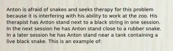 Anton is afraid of snakes and seeks therapy for this problem because it is interfering with his ability to work at the zoo. His therapist has Anton stand next to a black string in one session. In the next session he has Anton stand close to a rubber snake. In a later session he has Anton stand near a tank containing a live black snake. This is an example of: