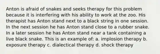 Anton is afraid of snakes and seeks therapy for this problem because it is interfering with his ability to work at the zoo. His therapist has Anton stand next to a black string in one session. In the next session he has Anton stand close to a rubber snake. In a later session he has Anton stand near a tank containing a live black snake. This is an example of: a. implosion therapy b. exposure therapy c. dialectical therapy d. shock therapy