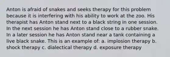 Anton is afraid of snakes and seeks therapy for this problem because it is interfering with his ability to work at the zoo. His therapist has Anton stand next to a black string in one session. In the next session he has Anton stand close to a rubber snake. In a later session he has Anton stand near a tank containing a live black snake. This is an example of: a. implosion therapy b. shock therapy c. dialectical therapy d. exposure therapy