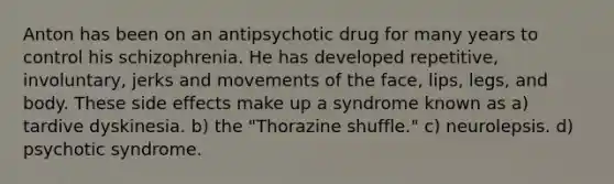 Anton has been on an antipsychotic drug for many years to control his schizophrenia. He has developed repetitive, involuntary, jerks and movements of the face, lips, legs, and body. These side effects make up a syndrome known as a) tardive dyskinesia. b) the "Thorazine shuffle." c) neurolepsis. d) psychotic syndrome.