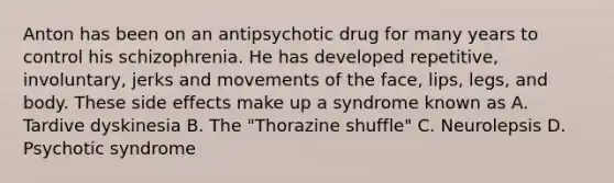 Anton has been on an antipsychotic drug for many years to control his schizophrenia. He has developed repetitive, involuntary, jerks and movements of the face, lips, legs, and body. These side effects make up a syndrome known as A. Tardive dyskinesia B. The "Thorazine shuffle" C. Neurolepsis D. Psychotic syndrome