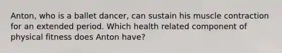 Anton, who is a ballet dancer, can sustain his muscle contraction for an extended period. Which health related component of physical fitness does Anton have?