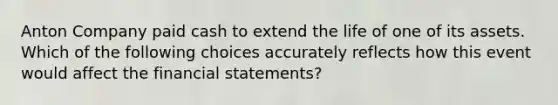 Anton Company paid cash to extend the life of one of its assets. Which of the following choices accurately reflects how this event would affect the <a href='https://www.questionai.com/knowledge/kFBJaQCz4b-financial-statements' class='anchor-knowledge'>financial statements</a>?