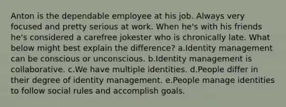 Anton is the dependable employee at his job. Always very focused and pretty serious at work. When he's with his friends he's considered a carefree jokester who is chronically late. What below might best explain the difference? a.Identity management can be conscious or unconscious. b.Identity management is collaborative. c.We have multiple identities. d.People differ in their degree of identity management. e.People manage identities to follow social rules and accomplish goals.