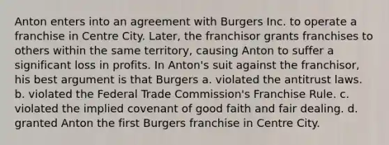 Anton enters into an agreement with Burgers Inc. to operate a franchise in Centre City. Later, the franchisor grants franchises to others within the same territory, causing Anton to suffer a significant loss in profits. In Anton's suit against the franchisor, his best argument is that Burgers a. violated the antitrust laws. b. violated the Federal Trade Commission's Franchise Rule. c. violated the implied covenant of good faith and fair dealing. d. granted Anton the first Burgers franchise in Centre City.