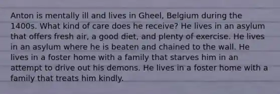 Anton is mentally ill and lives in Gheel, Belgium during the 1400s. What kind of care does he receive? He lives in an asylum that offers fresh air, a good diet, and plenty of exercise. He lives in an asylum where he is beaten and chained to the wall. He lives in a foster home with a family that starves him in an attempt to drive out his demons. He lives in a foster home with a family that treats him kindly.