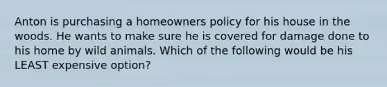 Anton is purchasing a homeowners policy for his house in the woods. He wants to make sure he is covered for damage done to his home by wild animals. Which of the following would be his LEAST expensive option?