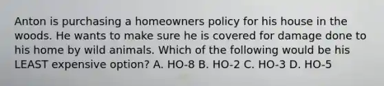 Anton is purchasing a homeowners policy for his house in the woods. He wants to make sure he is covered for damage done to his home by wild animals. Which of the following would be his LEAST expensive option? A. HO-8 B. HO-2 C. HO-3 D. HO-5