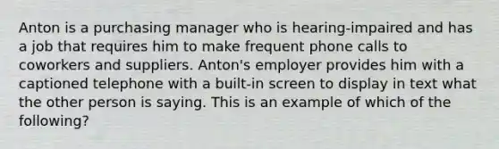 Anton is a purchasing manager who is hearing-impaired and has a job that requires him to make frequent phone calls to coworkers and suppliers. Anton's employer provides him with a captioned telephone with a built-in screen to display in text what the other person is saying. This is an example of which of the following?