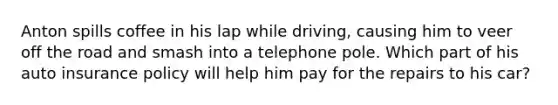 Anton spills coffee in his lap while driving, causing him to veer off the road and smash into a telephone pole. Which part of his auto insurance policy will help him pay for the repairs to his car?