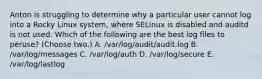 Anton is struggling to determine why a particular user cannot log into a Rocky Linux system, where SELinux is disabled and auditd is not used. Which of the following are the best log files to peruse? (Choose two.) A. /var/log/audit/audit.log B. /var/log/messages C. /var/log/auth D. /var/log/secure E. /var/log/lastlog