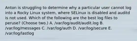 Anton is struggling to determine why a particular user cannot log into a Rocky Linux system, where SELinux is disabled and auditd is not used. Which of the following are the best log files to peruse? (Choose two.) A. /var/log/audit/audit.log B. /var/log/messages C. /var/log/auth D. /var/log/secure E. /var/log/lastlog