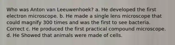 Who was Anton van Leeuwenhoek? a. He developed the first electron microscope. b. He made a single lens microscope that could magnify 300 times and was the first to see bacteria. Correct c. He produced the first practical compound microscope. d. He Showed that animals were made of cells.