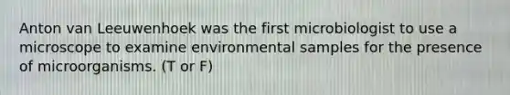 Anton van Leeuwenhoek was the first microbiologist to use a microscope to examine environmental samples for the presence of microorganisms. (T or F)