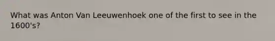 What was Anton Van Leeuwenhoek one of the first to see in the 1600's?