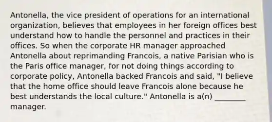 Antonella, the vice president of operations for an international organization, believes that employees in her foreign offices best understand how to handle the personnel and practices in their offices. So when the corporate HR manager approached Antonella about reprimanding Francois, a native Parisian who is the Paris office manager, for not doing things according to corporate policy, Antonella backed Francois and said, "I believe that the home office should leave Francois alone because he best understands the local culture." Antonella is a(n) ________ manager.