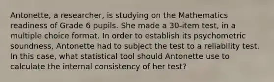 Antonette, a researcher, is studying on the Mathematics readiness of Grade 6 pupils. She made a 30-item test, in a multiple choice format. In order to establish its psychometric soundness, Antonette had to subject the test to a reliability test. In this case, what statistical tool should Antonette use to calculate the internal consistency of her test?