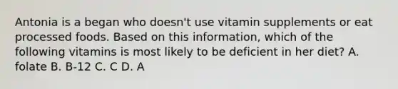 Antonia is a began who doesn't use vitamin supplements or eat processed foods. Based on this information, which of the following vitamins is most likely to be deficient in her diet? A. folate B. B-12 C. C D. A