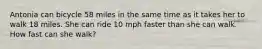 Antonia can bicycle 58 miles in the same time as it takes her to walk 18 miles. She can ride 10 mph faster than she can walk. How fast can she walk?