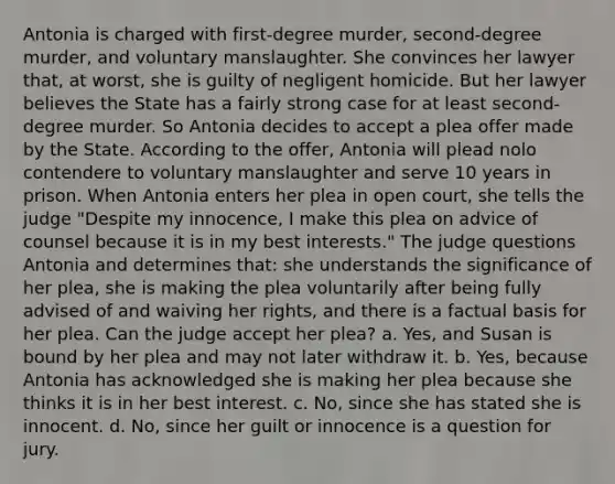 Antonia is charged with first-degree murder, second-degree murder, and voluntary manslaughter. She convinces her lawyer that, at worst, she is guilty of negligent homicide. But her lawyer believes the State has a fairly strong case for at least second-degree murder. So Antonia decides to accept a plea offer made by the State. According to the offer, Antonia will plead nolo contendere to voluntary manslaughter and serve 10 years in prison. When Antonia enters her plea in open court, she tells the judge "Despite my innocence, I make this plea on advice of counsel because it is in my best interests." The judge questions Antonia and determines that: she understands the significance of her plea, she is making the plea voluntarily after being fully advised of and waiving her rights, and there is a factual basis for her plea. Can the judge accept her plea? a. Yes, and Susan is bound by her plea and may not later withdraw it. b. Yes, because Antonia has acknowledged she is making her plea because she thinks it is in her best interest. c. No, since she has stated she is innocent. d. No, since her guilt or innocence is a question for jury.