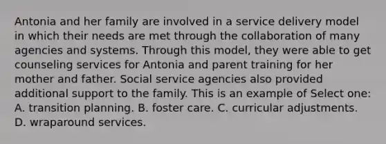 Antonia and her family are involved in a service delivery model in which their needs are met through the collaboration of many agencies and systems. Through this model, they were able to get counseling services for Antonia and parent training for her mother and father. Social service agencies also provided additional support to the family. This is an example of Select one: A. transition planning. B. foster care. C. curricular adjustments. D. wraparound services.